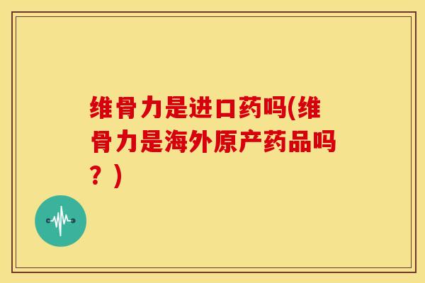维骨力是进口药吗(维骨力是海外原产药品吗？)