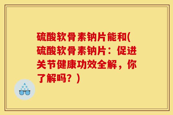 硫酸软骨素钠片能和(硫酸软骨素钠片：促进关节健康功效全解，你了解吗？)