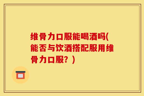 维骨力口服能喝酒吗(能否与饮酒搭配服用维骨力口服？)