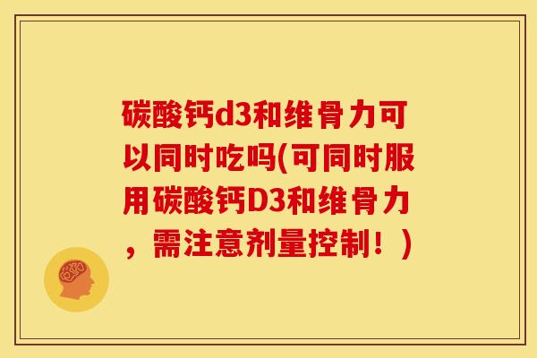 碳酸钙d3和维骨力可以同时吃吗(可同时服用碳酸钙D3和维骨力，需注意剂量控制！)