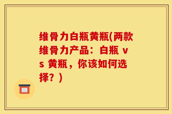 维骨力白瓶黄瓶(两款维骨力产品：白瓶 vs 黄瓶，你该如何选择？)