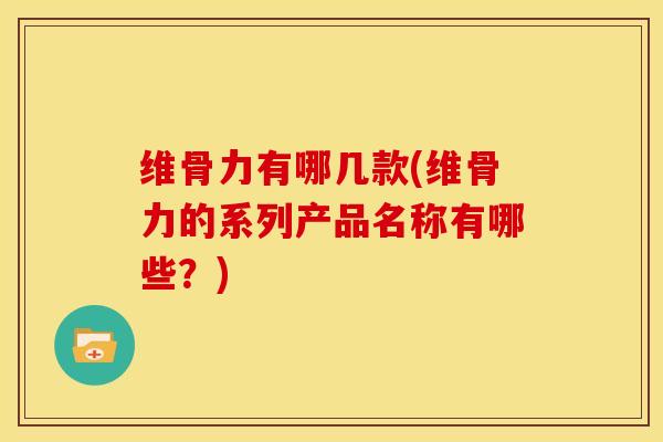 维骨力有哪几款(维骨力的系列产品名称有哪些？)