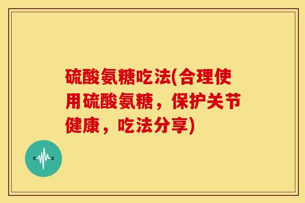 硫酸氨糖吃法(合理使用硫酸氨糖，保护关节健康，吃法分享)