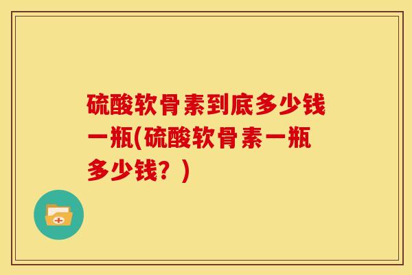 硫酸软骨素到底多少钱一瓶(硫酸软骨素一瓶多少钱？)
