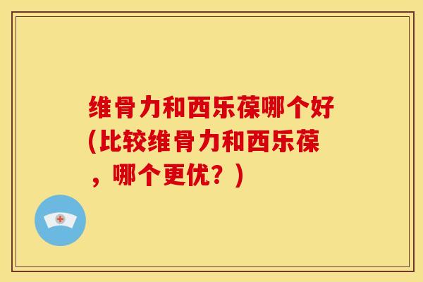 维骨力和西乐葆哪个好(比较维骨力和西乐葆，哪个更优？)