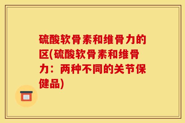 硫酸软骨素和维骨力的区(硫酸软骨素和维骨力：两种不同的关节保健品)