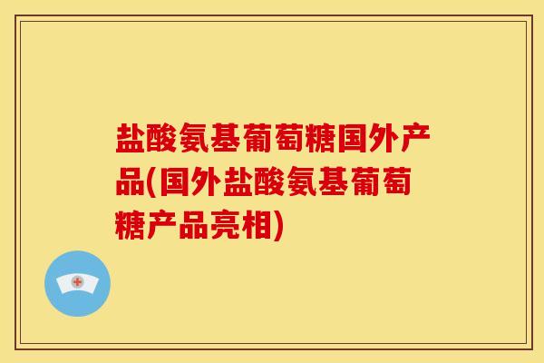盐酸氨基葡萄糖国外产品(国外盐酸氨基葡萄糖产品亮相)