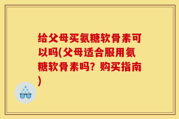 给父母买氨糖软骨素可以吗(父母适合服用氨糖软骨素吗？购买指南)