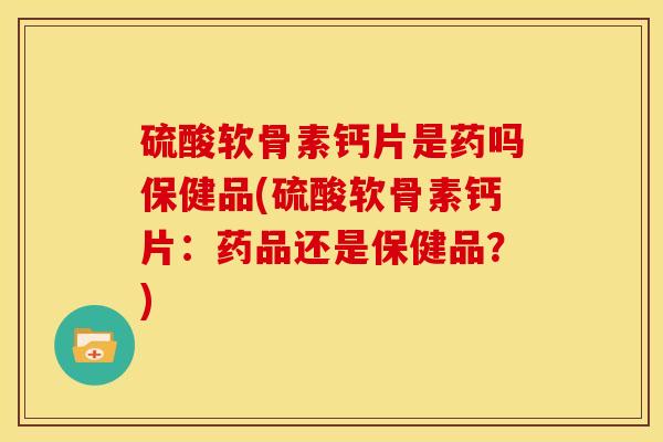 硫酸软骨素钙片是药吗保健品(硫酸软骨素钙片：药品还是保健品？)