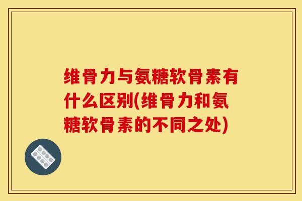 维骨力与氨糖软骨素有什么区别(维骨力和氨糖软骨素的不同之处)