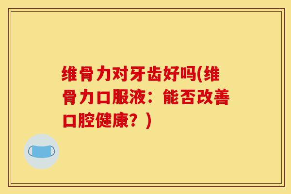 维骨力对牙齿好吗(维骨力口服液：能否改善口腔健康？)