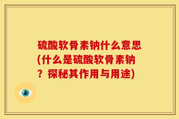 硫酸软骨素钠什么意思(什么是硫酸软骨素钠？探秘其作用与用途)
