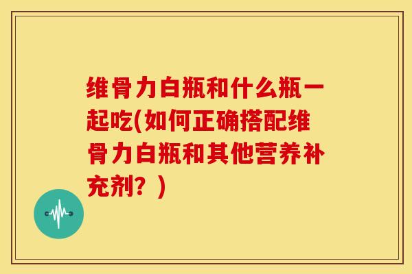 维骨力白瓶和什么瓶一起吃(如何正确搭配维骨力白瓶和其他营养补充剂？)