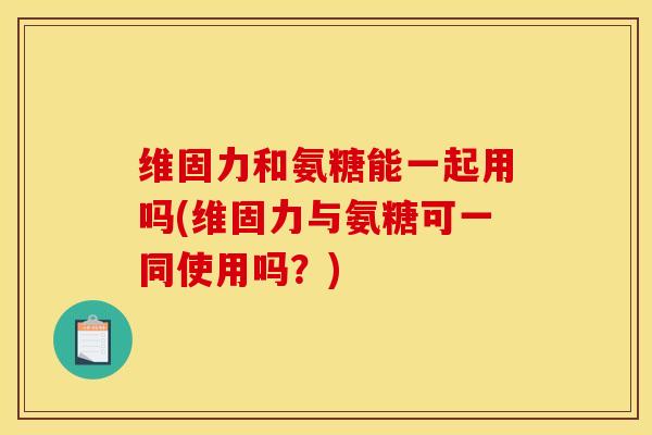 维固力和氨糖能一起用吗(维固力与氨糖可一同使用吗？)
