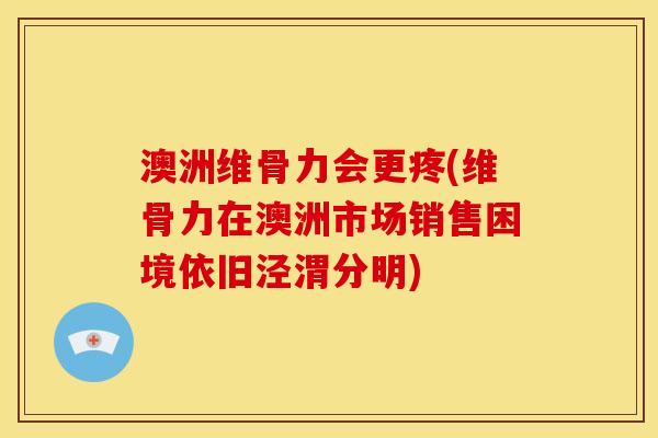 澳洲维骨力会更疼(维骨力在澳洲市场销售困境依旧泾渭分明)