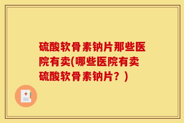 硫酸软骨素钠片那些医院有卖(哪些医院有卖硫酸软骨素钠片？)