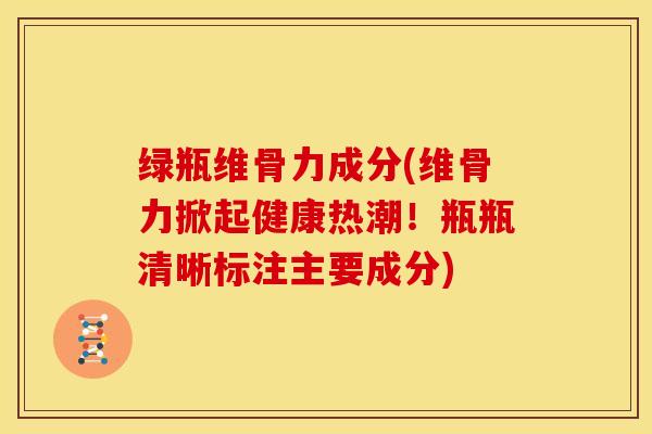 绿瓶维骨力成分(维骨力掀起健康热潮！瓶瓶清晰标注主要成分)
