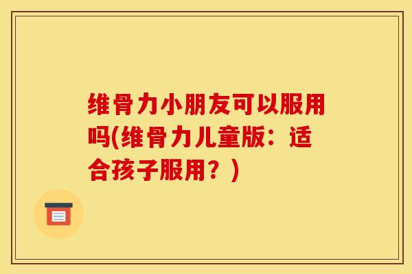 维骨力小朋友可以服用吗(维骨力儿童版：适合孩子服用？)