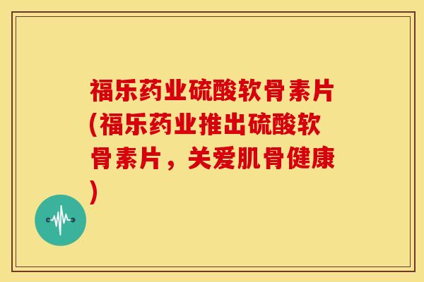 福乐药业硫酸软骨素片(福乐药业推出硫酸软骨素片，关爱肌骨健康)