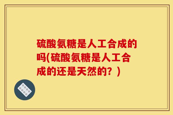 硫酸氨糖是人工合成的吗(硫酸氨糖是人工合成的还是天然的？)