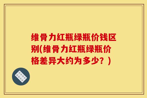 维骨力红瓶绿瓶价钱区别(维骨力红瓶绿瓶价格差异大约为多少？)