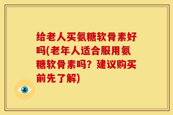 给老人买氨糖软骨素好吗(老年人适合服用氨糖软骨素吗？建议购买前先了解)