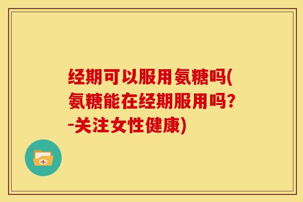 经期可以服用氨糖吗(氨糖能在经期服用吗？-关注女性健康)