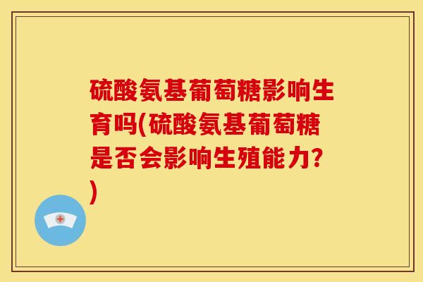 硫酸氨基葡萄糖影响生育吗(硫酸氨基葡萄糖是否会影响生殖能力？)