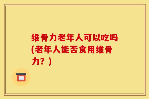 维骨力老年人可以吃吗(老年人能否食用维骨力？)