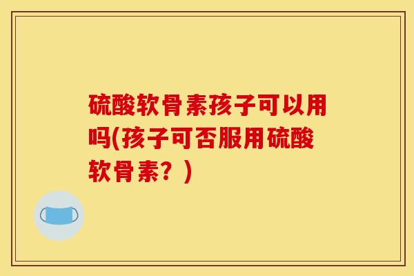 硫酸软骨素孩子可以用吗(孩子可否服用硫酸软骨素？)