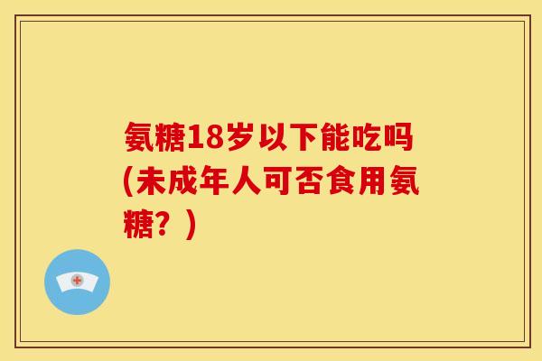 氨糖18岁以下能吃吗(未成年人可否食用氨糖？)