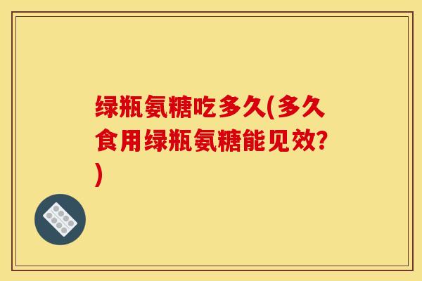 绿瓶氨糖吃多久(多久食用绿瓶氨糖能见效？)
