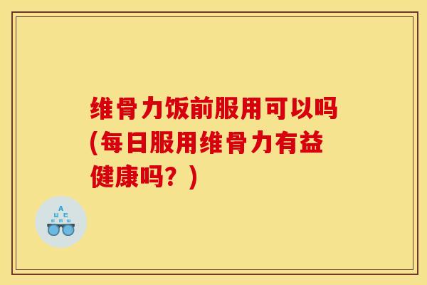 维骨力饭前服用可以吗(每日服用维骨力有益健康吗？)