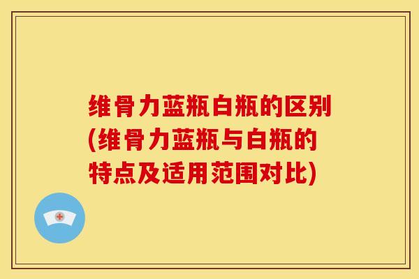 维骨力蓝瓶白瓶的区别(维骨力蓝瓶与白瓶的特点及适用范围对比)