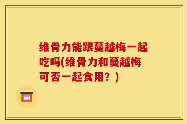 维骨力能跟蔓越梅一起吃吗(维骨力和蔓越梅可否一起食用？)