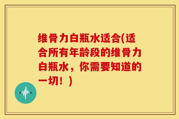 维骨力白瓶水适合(适合所有年龄段的维骨力白瓶水，你需要知道的一切！)