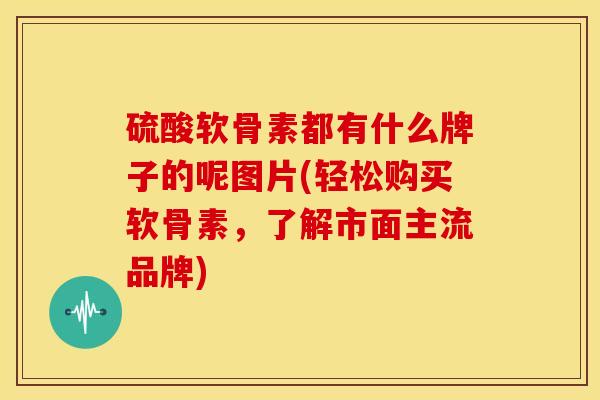 硫酸软骨素都有什么牌子的呢图片(轻松购买软骨素，了解市面主流品牌)