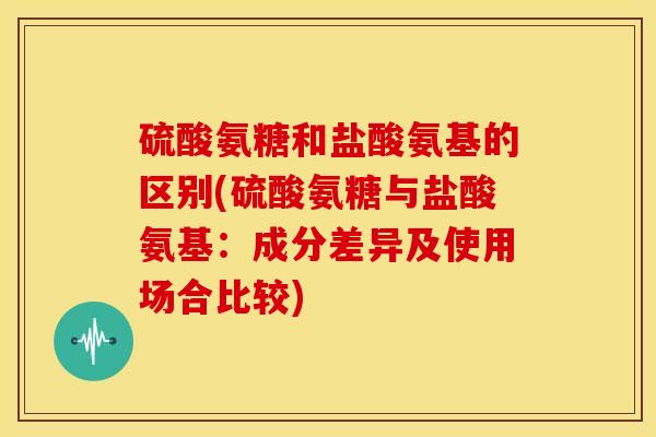 硫酸氨糖和盐酸氨基的区别(硫酸氨糖与盐酸氨基：成分差异及使用场合比较)