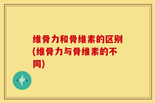 维骨力和骨维素的区别(维骨力与骨维素的不同)