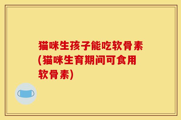 猫咪生孩子能吃软骨素(猫咪生育期间可食用软骨素)