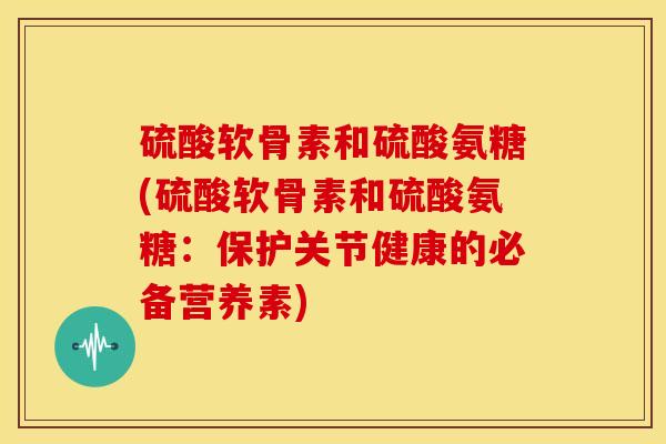 硫酸软骨素和硫酸氨糖(硫酸软骨素和硫酸氨糖：保护关节健康的必备营养素)