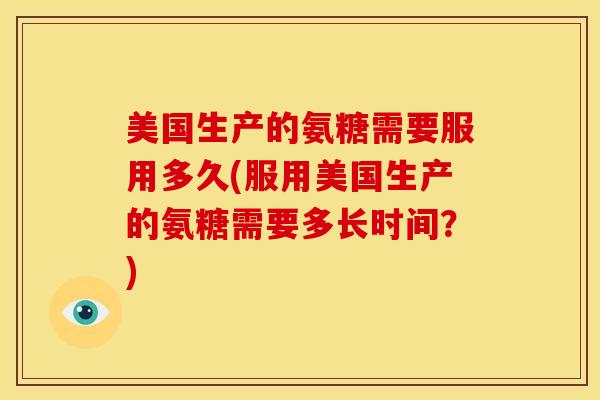 美国生产的氨糖需要服用多久(服用美国生产的氨糖需要多长时间？)