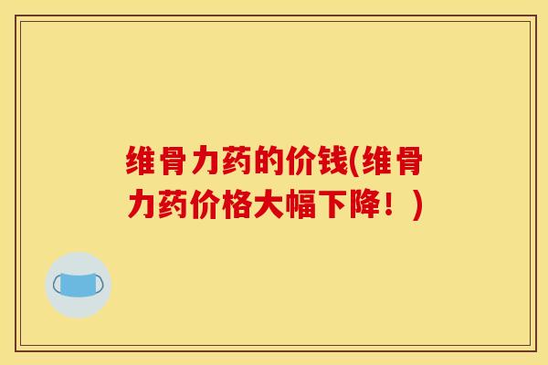 维骨力药的价钱(维骨力药价格大幅下降！)