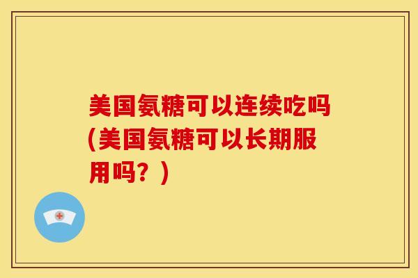 美国氨糖可以连续吃吗(美国氨糖可以长期服用吗？)
