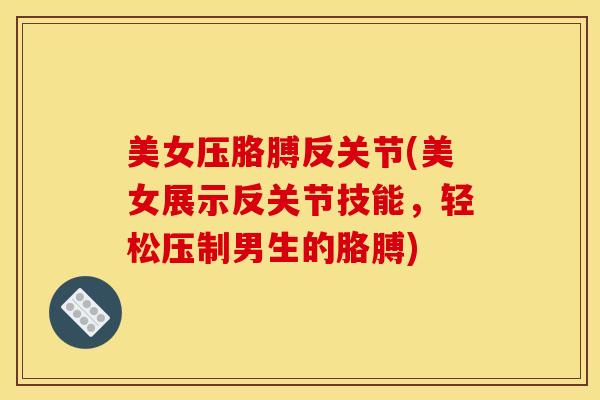 美女压胳膊反关节(美女展示反关节技能，轻松压制男生的胳膊)