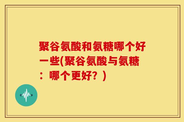 聚谷氨酸和氨糖哪个好一些(聚谷氨酸与氨糖：哪个更好？)