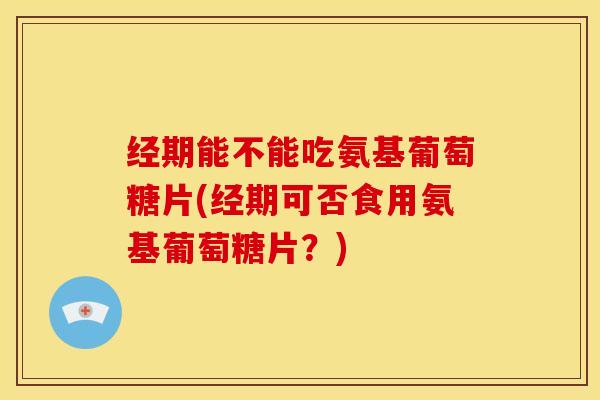 经期能不能吃氨基葡萄糖片(经期可否食用氨基葡萄糖片？)