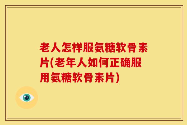 老人怎样服氨糖软骨素片(老年人如何正确服用氨糖软骨素片)