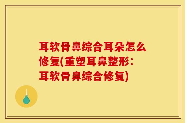 耳软骨鼻综合耳朵怎么修复(重塑耳鼻整形：耳软骨鼻综合修复)