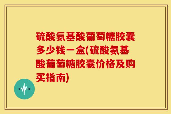 硫酸氨基酸葡萄糖胶囊多少钱一盒(硫酸氨基酸葡萄糖胶囊价格及购买指南)